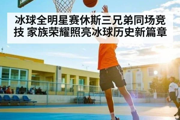 冰球全明星赛休斯三兄弟同场竞技 家族荣耀照亮冰球历史新篇章