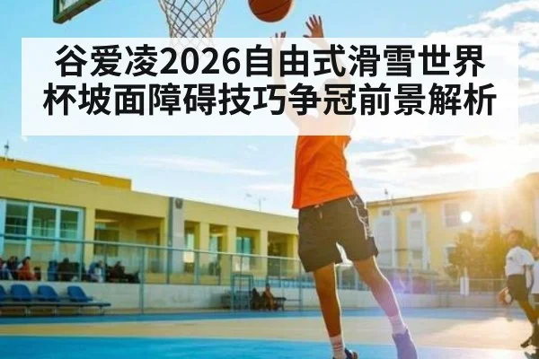 谷爱凌2026自由式滑雪世界杯坡面障碍技巧争冠前景解析