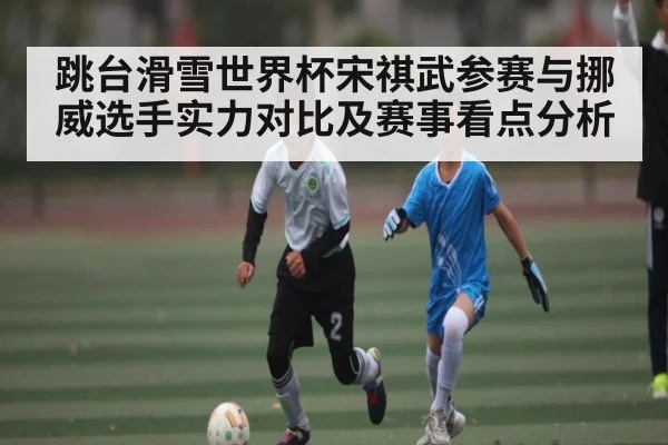 跳台滑雪世界杯宋祺武参赛与挪威选手实力对比及赛事看点分析