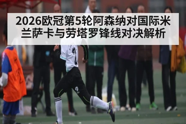 2026欧冠第5轮阿森纳对国际米兰萨卡与劳塔罗锋线对决解析