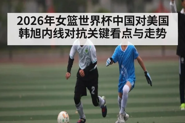 2026年女篮世界杯中国对美国韩旭内线对抗关键看点与走势